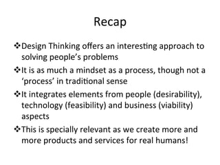 Recap	
  
v Design	
  Thinking	
  oﬀers	
  an	
  interesLng	
  approach	
  to	
  
solving	
  people’s	
  problems	
  
v It	
  is	
  as	
  much	
  a	
  mindset	
  as	
  a	
  process,	
  though	
  not	
  a	
  
‘process’	
  in	
  tradiLonal	
  sense	
  
v It	
  integrates	
  elements	
  from	
  people	
  (desirability),	
  
technology	
  (feasibility)	
  and	
  business	
  (viability)	
  
aspects	
  
v This	
  is	
  specially	
  relevant	
  as	
  we	
  create	
  more	
  and	
  
more	
  products	
  and	
  services	
  for	
  real	
  humans!	
  
 