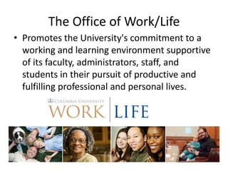 The Office of Work/Life
• Promotes the University's commitment to a
  working and learning environment supportive
  of its faculty, administrators, staff, and
  students in their pursuit of productive and
  fulfilling professional and personal lives.
 