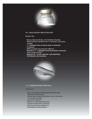 HLI - HIGH/LOW BAY INDUCTION LIGHT

Model # HLI

• Heavy-duty round die-cast aluminum housing
• White powdercoat ﬁnish over a chromate conversion
  coating
• ¾˝ threaded hole on top for hook or downrod
  installation
• White powdercoat steel pan reﬂector
• Mounts on ¾˝ malleable hook (included) or downrod
• 150w Lamp included
• Requires 22˝ acrylic refractor, sold separately
• CSA listed for dry locations




CI - COBRAHEAD INDUCTION LIGHT

Model # CI

• Die cast housing and hinged front frame with
   latch for tool-less entry
• Smooth gray powdercoat ﬁnish over a chromate
   conversion coating
• Aluminum reﬂector
• Mounts on standard pole arms
• Includes photocell receptacle
• Flat clear tempered glass lens
• CSA listed for wet locations
 
