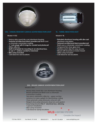 VGI - VANDAL RESISTANT GARAGE LIGHTER INDUCTION LIGHT                TIL - TUNNEL INDUCTION LIGHT

  Model # VGI                                                        Model # TIL

  • Heavy-duty round die-cast aluminum housing                       • Extruded aluminum housing with die-cast
  • Textured architectural black powdercoat ﬁnish over                 aluminum end plates
    a chromate conversion coating                                    • Textured architectural black powdercoat
  • ½˝coin plugs with O-rings for conduit and photocell                finish over a chromate conversion coating
  • White reﬂector                                                   • Tempered flat clear glass lens
  • Built-in template for mounting to an electrical box,             • Stainless steel clips for easy access
    or use ½˝ surface conduit or downrod                             • Mount with brackets or tenon mount
  • 80w Lamp included                                                • 200w Lamp included
  • CSA listed for wet locations                                     • CSA listed for wet locations




                            DGI - DELUXE GARAGE LIGHTER INDUCTION LIGHT
                          Model # DGI

                          • Heavy-duty round die-cast aluminum housing
                          • Bronze powdercoat ﬁnish over a chromate
                            conversion coating
                          • Two-piece aluminum reﬂector - upper section
                            removes to make uplight for illuminating ceiling
                          • Clear prismatic polycarbonate refractor with
                            hinged clear polycarbonate drop lens and gasket
                          • Easy hang bracket ﬁts 4˝ electrical box, allowing
                            1-person installation
                          • 80w Lamp included
                          • CSA listed for damp locations




        P.O. Box 100519   Fort Worth, TX 76185   800.633.8711   Fax: 817.735.4824   www.wlslighting.com
 