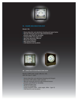 SIL - SQUARE AREA INDUCTION LIGHT

Model # SIL

• Heavy duty die cast aluminum housing and open frame
• Special chromate process with textured bronze
  powder paint ﬁnish for durability
• Tempered ﬂat clear glass lens
• Specular aluminum reﬂector
• Photocell adaptable
• 80w Lamp included
• CSA listed for wet locations




LBI - LARGE BOX FLOOD INDUCTION LIGHT

Model # LBIW (wide angle reﬂector, left),
LBIV (IES Type V, right)

• Heavy duty die cast aluminum housing and hinged
  top frame with safety cable restraint
• Special chromate process with textured bronze
  powder paint ﬁnish for durability
• Tempered glass lens
• Photocell adaptable
• Lamp included (150w - wide angle, 200w - Type V)
• CSA listed for wet locations
 