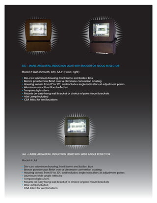 SAJ - SMALL AREA/WALL INDUCTION LIGHT WITH SMOOTH OR FLOOD REFLECTOR

Model # SAJS (Smooth, left), SAJF (Flood, right )

• Die-cast aluminum housing, front frame and ballast box
• Bronze powdercoat ﬁnish over a chromate conversion coating
• Housing swivels from 0º to 30º, and includes angle indicators at adjustment points
• Aluminum smooth or ﬂood reﬂector
• Tempered glass lens
• Mounts on easy hang wall bracket or choice of pole mount brackets
• 40w Lamp included
• CSA listed for wet locations




LAJ - LARGE AREA/WALL INDUCTION LIGHT WITH WIDE ANGLE REFLECTOR

Model # LAJ

• Die-cast aluminum housing, front frame and ballast box
• Bronze powdercoat ﬁnish over a chromate conversion coating
• Housing swivels from 0º to 30º, and includes angle indicators at adjustment points
• Aluminum wide angle reﬂector
• Tempered glass lens
• Mounts on easy hang wall bracket or choice of pole mount brackets
• 80w Lamp included
• CSA listed for wet locations
 