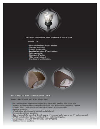 COI - LARGE COLONNADE INDUCTION LIGHT POLE TOP FITTER

                     Model # COI

                     • Die-cast aluminum hinged housing
                     • Stamped steel plate
                     • Smooth bronze ﬁnish
                     • Requires two-piece 9˝ neck globes
                       (sold separately)
                     • Mounts on 3˝ poles
                     • 150w Lamp included
                     • CSA listed for wet locations




ACC - SEMI-CUTOFF INDUCTION LIGHT WALL PACK

Model # ACCS (Small, left), ACCL (Large, right)

• Die cast aluminum housing and hinged front frame with stainless steel hinge pins
• Textured architectural bronze powdercoat ﬁnish over a chromate conversion coating
• Includes safety cable to provent front frome impact when relamping
• Aluminum reﬂector
• ½˝coin plugs with O-rings for conduit and photocell
• Prismatic borosilicate glass lens
• Cast-in template for mounting directly over a 4˝ recessed outlet box, or use ½˝ surface conduit
• WPA25I includes Easy-Hang “Two-Hands-Free” wall mounting plate
• Lamp included (40w with WPA15I40, 80w with WPA25I80)
• CSA listed for wet locations
 