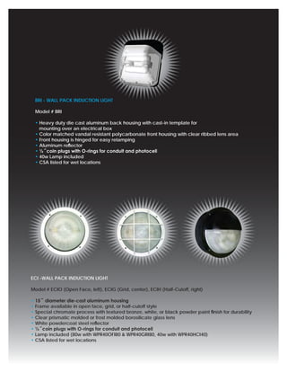 BRI - WALL PACK INDUCTION LIGHT

 Model # BRI

 • Heavy duty die cast aluminum back housing with cast-in template for
   mounting over an electrical box
 • Color matched vandal resistant polycarbonate front housing with clear ribbed lens area
 • Front housing is hinged for easy relamping
 • Aluminum reﬂector
 • ½˝coin plugs with O-rings for conduit and photocell
 • 40w Lamp included
 • CSA listed for wet locations




ECI -WALL PACK INDUCTION LIGHT

Model # ECIO (Open Face, left), ECIG (Grid, center), ECIH (Half-Cutoff, right)

• 15˝ diameter die-cast aluminum housing
• Frame available in open face, grid, or half-cutoff style
• Special chromate process with textured bronze, white, or black powder paint ﬁnish for durability
• Clear prismatic molded or frost molded borosilicate glass lens
• White powdercoat steel reﬂector
• ½˝coin plugs with O-rings for conduit and photocell
• Lamp included (80w with WPR40OFI80 & WPR40GRI80, 40w with WPR40HCI40)
• CSA listed for wet locations
 