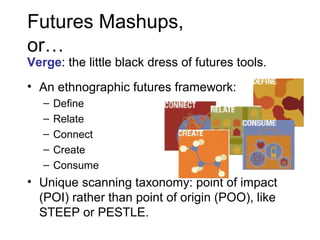 Futures Mashups,
or…

Verge: the little black dress of futures tools.
• An ethnographic futures framework:
–
–
–
–
–

Define
Relate
Connect
Create
Consume

• Unique scanning taxonomy: point of impact
(POI) rather than point of origin (POO), like
STEEP or PESTLE.

 