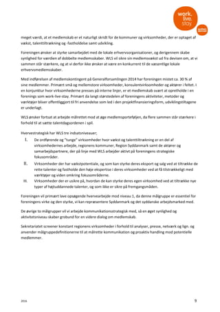 2016 9
meget værdi, at et medlemskab er et naturligt skridt for de kommuner og virksomheder, der er optaget af
vækst, talenttiltrækning og -fastholdelse samt udvikling.
Foreningen ønsker at styrke samarbejdet med de lokale erhvervsorganisationer, og derigennem skabe
synlighed for værdien af dobbelte medlemsskaber. WLS vil sikre sin medlemsvækst ud fra devisen om, at vi
sammen står stærkere, og at vi derfor ikke ønsker at være en konkurrent til de væsentlige lokale
erhvervsmedlemsskaber.
Med indførelsen af medlemskontingent på Generalforsamlingen 2014 har foreningen mistet ca. 30 % af
sine medlemmer. Primært små og mellemstore virksomheder, konsulentvirksomheder og aktører i feltet. I
en konjunktur hvor virksomhederne presses på interne linjer, er et medlemskab svært at opretholde i en
forenings som work-live-stay. Primært da langt størstedelen af foreningens aktiviteter, metoder og
værktøjer bliver offentliggjort til fri anvendelse som led i den projektfinansieringsform, udviklingstiltagene
er underlagt.
WLS ønsker fortsat at arbejde målrettet mod at øge medlemsporteføljen, da flere sammen står stærkere i
forhold til at sætte talentdagsordenen i spil.
Hvervestrategisk har WLS tre indsatsniveauer;
I. De ordførende og ”tunge” virksomheder hvor vækst og talenttiltrækning er en del af
virksomhedernes arbejde, regionens kommuner, Region Syddanmark samt de aktører og
samarbejdspartnere, der på linje med WLS arbejder aktivt på foreningens strategiske
fokusområder.
II. Virksomheder der har vækstpotentiale, og som kan styrke deres eksport og salg ved at tiltrække de
rette talenter og fastholde den høje ekspertise i deres virksomheder ved at få tilstrækkeligt med
værktøjer og viden omkring fokusområderne.
III. Virksomheder der er usikre på, hvordan de kan styrke deres egen virksomhed ved at tiltrække nye
typer af højtuddannede talenter, og som ikke er sikre på fremgangsmåden.
Foreningen vil primært lave opsøgende hvervearbejde mod niveau 1, da denne målgruppe er essentiel for
foreningens virke og den styrke, vi kan repræsentere Syddanmark og det syddanske arbejdsmarked med.
De øvrige to målgrupper vil vi arbejde kommunikationsstrategisk med, så en øget synlighed og
aktivitetsniveau skaber grobund for en videre dialog om medlemskab.
Sekretariatet screener konstant regionens virksomheder i forhold til analyser, presse, netværk og lign. og
anvender målgruppedefinitionerne til at målrette kommunikation og proaktiv handling mod potentielle
medlemmer.
 