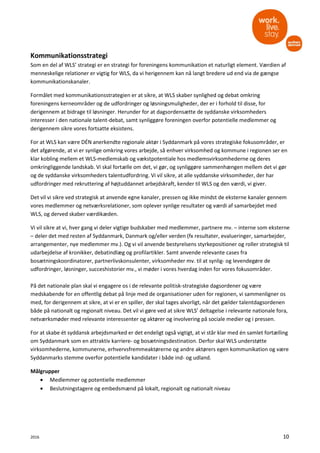 2016 10
Kommunikationsstrategi
Som en del af WLS’ strategi er en strategi for foreningens kommunikation et naturligt element. Værdien af
menneskelige relationer er vigtig for WLS, da vi herigennem kan nå langt bredere ud end via de gængse
kommunikationskanaler.
Formålet med kommunikationsstrategien er at sikre, at WLS skaber synlighed og debat omkring
foreningens kerneområder og de udfordringer og løsningsmuligheder, der er i forhold til disse, for
derigennem at bidrage til løsninger. Herunder for at dagsordensætte de syddanske virksomheders
interesser i den nationale talent-debat, samt synliggøre foreningen overfor potentielle medlemmer og
derigennem sikre vores fortsatte eksistens.
For at WLS kan være DÉN anerkendte regionale aktør i Syddanmark på vores strategiske fokusområder, er
det afgørende, at vi er synlige omkring vores arbejde, så enhver virksomhed og kommune i regionen ser en
klar kobling mellem et WLS-medlemskab og vækstpotentiale hos medlemsvirksomhederne og deres
omkringliggende landskab. Vi skal fortælle om det, vi gør, og synliggøre sammenhængen mellem det vi gør
og de syddanske virksomheders talentudfordring. Vi vil sikre, at alle syddanske virksomheder, der har
udfordringer med rekruttering af højtuddannet arbejdskraft, kender til WLS og den værdi, vi giver.
Det vil vi sikre ved strategisk at anvende egne kanaler, pressen og ikke mindst de eksterne kanaler gennem
vores medlemmer og netværksrelationer, som oplever synlige resultater og værdi af samarbejdet med
WLS, og derved skaber værdikæden.
Vi vil sikre at vi, hver gang vi deler vigtige budskaber med medlemmer, partnere mv. – interne som eksterne
– deler det med resten af Syddanmark, Danmark og/eller verden (fx resultater, evalueringer, samarbejder,
arrangementer, nye medlemmer mv.). Og vi vil anvende bestyrelsens styrkepositioner og roller strategisk til
udarbejdelse af kronikker, debatindlæg og profilartikler. Samt anvende relevante cases fra
bosætningskoordinatorer, partnerlivskonsulenter, virksomheder mv. til at synlig- og levendegøre de
udfordringer, løsninger, succeshistorier mv., vi møder i vores hverdag inden for vores fokusområder.
På det nationale plan skal vi engagere os i de relevante politisk-strategiske dagsordener og være
medskabende for en offentlig debat på linje med de organisationer uden for regionen, vi sammenligner os
med, for derigennem at sikre, at vi er en spiller, der skal tages alvorligt, når det gælder talentdagsordenen
både på nationalt og regionalt niveau. Det vil vi gøre ved at sikre WLS’ deltagelse i relevante nationale fora,
netværksmøder med relevante interessenter og aktører og involvering på sociale medier og i pressen.
For at skabe ét syddansk arbejdsmarked er det endeligt også vigtigt, at vi står klar med én samlet fortælling
om Syddanmark som en attraktiv karriere- og bosætningsdestination. Derfor skal WLS understøtte
virksomhederne, kommunerne, erhvervsfremmeaktørerne og andre aktørers egen kommunikation og være
Syddanmarks stemme overfor potentielle kandidater i både ind- og udland.
Målgrupper
• Medlemmer og potentielle medlemmer
• Beslutningstagere og embedsmænd på lokalt, regionalt og nationalt niveau
 