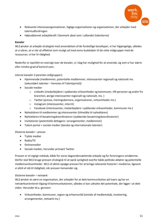 2016 11
• Relevante interesseorganisationer, faglige organisationer og organisationer, der arbejder med
talentudfordringen
• Højtuddannet arbejdskraft i Danmark såvel som i udlandet (talenterne)
Kanaler
WLS ønsker at arbejde strategisk med anvendelsen af de forskellige kanaltyper, vi har tilgængelige, således
at vi sikrer, at vi når så effektivt som muligt ud med vores budskaber til de rette målgrupper med de
ressourcer, vi har til rådighed.
Nedenfor er opstillet en oversigt over de kanaler, vi i dag har mulighed for at anvende, og som vi har større
eller mindre grad af kontrol over.
Interne kanaler (i parentes målgrupper):
• Hjemmeside (medlemmer, potentielle medlemmer, interessenter regionalt og nationalt mv.
(sekundært talenter – henvises til Talentportal))
• Sociale medier
o LinkedIn (medarbejdere i syddanske virksomheder og kommuner, HR-personer og andre fra
branchen, øvrige interessenter regionalt og nationalt, mv. )
o Twitter (presse, meningsdannere, organisationer, virksomheder mv.)
o Instagram (interessenter, internt)
o Facebook (interessenter, medarbejdere i syddanske virksomheder, kommuner mv.)
• Nyhedsbrev til medlemmer og interessenter (tilmeldte til nyhedsbrev)
• Nyhedsbrev til bosætningskoordinatorer (syddanske bosætningskoordinatorer)
• Invitationer (potentielle deltagere i arrangementer; medlemmer)
• Talent-portal + sociale medier (danske og internationale talenter)
Eksterne kanaler – presse:
• Trykte medier
• Radio/TV
• Onlinemedier
• Sociale medier, herunder primært Twitter
Pressen er et vigtigt redskab, både for vores dagsordensættende arbejde og for foreningens omdømme.
Derfor skal WLS bruge pressen strategisk til at opnå synlighed overfor både politiske aktører og potentielle
medlemsvirksomheder. WLS vil aktivt opsøge pressen for at bringe relevante historier i medierne, ligesom
vi altid vil stå til rådighed, når pressen henvender sig.
Eksterne kanaler – netværk:
WLS ønsker at være en organisation, der arbejder for at dele kommunikation på tværs og har en
netværksorienteret tilgang til kommunikationen, således vi kan udnytte det potentiale, der ligger i at dele
viden. Herunder bl.a. gennem:
• Virksomheder, kommuner, region og erhvervsråd (omtale af medlemskab, involvering,
arrangementer, netværk mv.)
 