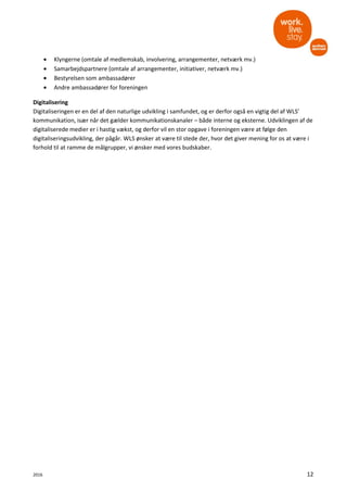2016 12
• Klyngerne (omtale af medlemskab, involvering, arrangementer, netværk mv.)
• Samarbejdspartnere (omtale af arrangementer, initiativer, netværk mv.)
• Bestyrelsen som ambassadører
• Andre ambassadører for foreningen
Digitalisering
Digitaliseringen er en del af den naturlige udvikling i samfundet, og er derfor også en vigtig del af WLS’
kommunikation, især når det gælder kommunikationskanaler – både interne og eksterne. Udviklingen af de
digitaliserede medier er i hastig vækst, og derfor vil en stor opgave i foreningen være at følge den
digitaliseringsudvikling, der pågår. WLS ønsker at være til stede der, hvor det giver mening for os at være i
forhold til at ramme de målgrupper, vi ønsker med vores budskaber.
 