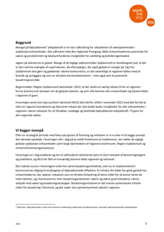 2016 3
Baggrund
Mangel på højtuddannet1
arbejdskraft er en stor udfordring for udnyttelsen af vækstpotentialet i
syddanske virksomheder. Det udfordrer hele den regionale fremgang. Både virksomhedernes potentiale for
vækst og produktivitet og lokalsamfundenes muligheder for udvikling og befolkningstilvækst.
Jagten på talenterne er global. Mange af de faglige vækstområder Syddanmark er kendetegnet ved, at det
er den samme mængde af supertalenter, de efterspørger, der også globalt er mangel på. Og hvis
Syddanmark skal gøre sig gældende i denne konkurrence, er det væsentligt at regionen lykkes med at
brande og synliggøre sig som en attraktiv karrieredestination – men også som et potentielt
bosætningsområde.
Regionsrådet i Region Syddanmark besluttede i 2012, at der skulle en særlig indsats til for at regionen
kunne komme ind i kampen om de globale talenter, og som ville komme alle virksomheder og lokalområder
i regionen til gavn.
Foreningen work-live-stay southern denmark (WLS) blev derfor stiftet i november 2012 med det formål at
sikre en regional koordineret og fokuseret indsats der skal skabe bedre muligheder for alle virksomheder i
regionen i deres indsatser for at tiltrække, modtage og fastholde højtuddannet arbejdskraft. Til gavn for
den regionale vækst.
Vi bygger ovenpå
Efter en strategisk periode med fokus på opstart af forening og initiativer er vi nu klar til at bygge ovenpå
det allerede opnåede. Foreningen står i dag på et solidt fundament af medlemmer, der tæller de vigtige
globale syddanske virksomheder samt langt størstedelen af regionens kommuner, Region Syddanmark og
erhvervsfremmeorganisationer.
Foreningen er i dag etableret og har et velfunderet sekretariat samt et stort netværk af beslutningstagere
og praktikere, og WLS har fået en troværdig stemme både regionalt og nationalt.
Den største succes i foreningens virke har været bosætningsinitiativet, som nu er implementeret i
kommunernes tilgang til modtagelse af højtuddannede tilflyttere. Et initiativ der både har givet genlyd hos
virksomhederne, der oplever indsatsen som en direkte forbedring af deres vilkår for at kunne hente de
rette talenter, og i kommunerne, hvor bosætningsinitiativet i større og større grad inkluderes i deres
arbejde med vækst og bosætningsstrategier. Bosætningsinitiativet er det eneste systematiske initiativ
inden for bosætning i Danmark, og det nyder stor opmærksomhed udenfor regionen.
1
Definition: Højtuddannede er alle med minimum mellemlang uddannelse på diplomniveau, herunder højtspecialiserede medarbejdere.
 