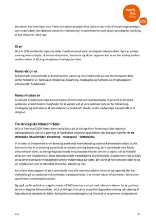 2016 4
Derudover har foreningen med Talent Attraction-projektet fået skabt en stor vifte af tiltrækningsværktøjer,
som understøtter den løbende indsats for rekruttering i virksomhederne samt skaber grundlag for udvikling
af nye initiativer i WLS-regi.
Vi er
WLS er DÉN anerkendte regionale aktør i Syddanmark på vores strategiske fokusområder. Og vi er synlige
omkring vores arbejde, så enhver virksomhed, kommune og aktør i regionen kan se en klar kobling mellem
medlemskabet af WLS og udnyttelse af vækstpotentialet.
Vores vision er
Syddanmarks virksomheder er blandt landets største og mest vækstende på sine forretningsområder,
derfor forbedrer vi i fællesskab tiltrækning, bosætning, modtagelse og fastholdelse af højtuddannet
arbejdskraft i Syddanmark.
Vores mission er
At udnytte Syddanmarks høje koncentration af internationale hovedsædejobs til generelt at forbedre
syddanske virksomheders muligheder for at vækste ved at sikre optimale rammer for tiltrækning,
modtagelse og fastholdelse af højtuddannet arbejdskraft, således at den nødvendige arbejdskraft er til
rådighed.
Tre strategiske fokusområder
WLS vil frem mod 2020 fortsat have særlig fokus på at bidrage til en forløsning af det regionale
vækstpotentiale. Det vil vi gøre ved at iværksætte initiativer og projekter, der bidrager indenfor de tre
strategiske fokusområder: tiltrækning – modtagelse – fastholdelse.
Vi vil sikre, at Syddanmark er en kendt og anerkendt international og national karrieredestination, at alle
kommuner har et anvendt og succesfuldt beredskab omkring bosætning, der i samarbejde med lokale
virksomheder sikrer, at alle nye højtuddannede medarbejdere tilbydes den rette støtte, når de indleder
deres karriere i Syddanmark. Disse højtuddannede medarbejdere skal fastholdes i Syddanmark ved, at både
de og deres eventuelle medfølgende familier møder tilbud og støtte, der sikrer at hele familien falder til og
ser Syddanmark som et attraktivt sted at bo, arbejde og leve.
For at løse disse opgaver vil WLS samarbejde med alle relevante aktører nationalt og regionalt, der har
indflydelse på de syddanske virksomheders vækstpotentiale. Ikke mindst lokale virksomheder, kommuner
og erhvervsfremmeorganisationer.
Og også på det politisk-strategiske niveau vil WLS have tæt samspil med relevante aktører for at optimere
de tre strategiske fokusområder. WLS vil bidrage til at sætte en politisk dagsorden omkring rekruttering af
højtuddannet arbejdskraft. Både i forhold til rammebetingelser og i forhold til at optimere mulighederne
 