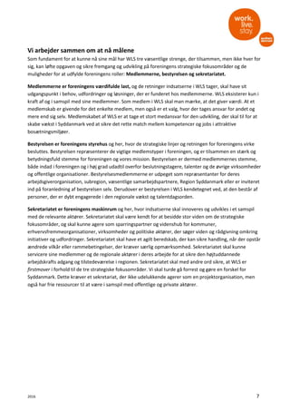 2016 7
Vi arbejder sammen om at nå målene
Som fundament for at kunne nå sine mål har WLS tre væsentlige strenge, der tilsammen, men ikke hver for
sig, kan løfte opgaven og sikre fremgang og udvikling på foreningens strategiske fokusområder og de
muligheder for at udfylde foreningens roller: Medlemmerne, bestyrelsen og sekretariatet.
Medlemmerne er foreningens værdifulde last, og de retninger indsatserne i WLS tager, skal have sit
udgangspunkt i behov, udfordringer og løsninger, der er funderet hos medlemmerne. WLS eksisterer kun i
kraft af og i samspil med sine medlemmer. Som medlem i WLS skal man mærke, at det giver værdi. At et
medlemskab er givende for det enkelte medlem, men også er et valg, hvor der tages ansvar for andet og
mere end sig selv. Medlemskabet af WLS er at tage et stort medansvar for den udvikling, der skal til for at
skabe vækst i Syddanmark ved at sikre det rette match mellem kompetencer og jobs i attraktive
bosætningsmiljøer.
Bestyrelsen er foreningens styrehus og her, hvor de strategiske linjer og retningen for foreningens virke
besluttes. Bestyrelsen repræsenterer de vigtige medlemstyper i foreningen, og er tilsammen en stærk og
betydningsfuld stemme for foreningen og vores mission. Bestyrelsen er dermed medlemmernes stemme,
både indad i foreningen og i høj grad udadtil overfor beslutningstagere, talenter og de øvrige virksomheder
og offentlige organisationer. Bestyrelsesmedlemmerne er udpeget som repræsentanter for deres
arbejdsgiverorganisation, subregion, væsentlige samarbejdspartnere, Region Syddanmark eller er inviteret
ind på foranledning af bestyrelsen selv. Derudover er bestyrelsen i WLS kendetegnet ved, at den består af
personer, der er dybt engagerede i den regionale vækst og talentdagsorden.
Sekretariatet er foreningens maskinrum og her, hvor indsatserne skal innoveres og udvikles i et samspil
med de relevante aktører. Sekretariatet skal være kendt for at besidde stor viden om de strategiske
fokusområder, og skal kunne agere som sparringspartner og videnshub for kommuner,
erhvervsfremmeorganisationer, virksomheder og politiske aktører, der søger viden og rådgivning omkring
initiativer og udfordringer. Sekretariatet skal have et agilt beredskab, der kan sikre handling, når der opstår
ændrede vilkår eller rammebetingelser, der kræver særlig opmærksomhed. Sekretariatet skal kunne
servicere sine medlemmer og de regionale aktører i deres arbejde for at sikre den højtuddannede
arbejdskrafts adgang og tilstedeværelse i regionen. Sekretariatet skal med andre ord sikre, at WLS er
firstmover i forhold til de tre strategiske fokusområder. Vi skal turde gå forrest og gøre en forskel for
Syddanmark. Dette kræver et sekretariat, der ikke udelukkende agerer som en projektorganisation, men
også har frie ressourcer til at være i samspil med offentlige og private aktører.
 