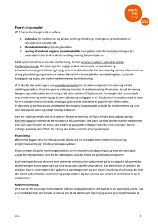 2016 8
Forretningsmodel
WLS har en trestrenget rolle at udleve.
1. Videnshus for medlemmer og aktører omkring tiltrækning, modtagelse og fastholdelse af
højtuddannet arbejdskraft.
2. Metodeudviklende projektorganisation
3. Løsning af konkrete opgaver på markedsvilkår med ydelser indenfor kerneforretningen der
understøtter den direkte aktive handling omkring fokusområderne
Først og fremmest har vi en rolle som forening, der kan servicere, rådgive, videndele og tale
medlemmernes sag. Det være sig i den daglige praksis i kommuner, virksomheder og
erhvervsfremmeorganisationer og i høj grad som et videnshus der har en troværdig stemme i den nationale
dialog på politisk og organisatorisk niveau. Derved vil vi kunne påvirke rammebetingelser, nationale
kampagner og andet, der styrker medlemmernes kerneforretning.
WLS skal for det andet agere som projektorganisation for at skabe muligheder for større og mindre
udviklingsprojekter. Disse kan give ny viden og metoder til implementering af indsatser, der på kortere og
længere sigt understøtter rekruttering af de rette talenter til Syddanmark. Foreningen skal i samarbejde
med medlemmer og andre vigtige aktører afprøve og muliggøre, at vi i Syddanmark fortsætter med at være
foran i arbejdet med at tiltrække, modtage og fastholde talenterne til gavn for den fælles vækst.
Projekterne vil dermed kunne understøtte foreningens fundamentale arbejde for medlemmerne og sikre
dem den nyeste viden og indsigt i mulige indsatser.
Som en tredje og mindre del af at være en forankret forening, vil WLS i mindre grad udbyde særlige
konkrete opgaver indenfor de tre strategiske fokusområder. Det være sig både direkte overfor medlemmer
eller som vidensholder for andre, der ønsker at igangsætte initiativer indenfor vores områder. Denne
indtægtsdækkede del af WLS´ forretning skal holdes udenfor alt projektarbejde.
Finansiering
Økonomisk bygger WLS’ forretningsmodel således på tre indtægtskilder: medlemsfinansiering,
projektfinansiering og i mindre grad opgaveydelser.
Finansieringen afspejler forretningsmodellen, de er hinandens forudsætninger, og med den strategisk
valgte forretningsmodel, med tre forretningsben, skal der findes en grundfinansieringsform.
Skal foreningen fortsat eksistere som samlende videnshus for Syddanmark på de strategiske fokusområder,
skal foreningen kunne agere agilt og have ressourcer udenfor projekterne. Kun derved kan vi forblive i en
position, hvor vi understøtter den syddanske vækstdagsorden og den lokale forankring af udvikling, der skal
ske blandt virksomheder, kommuner og øvrige aktører. Og kun således kan vi være et reelt tilbud til vores
medlemmer.
Medlemshvervning
WLS har et mål om at øge medlemstallet i denne strategiperiode til 140, hvilket er en stigning på 100 %. Det
er et ambitiøst mål, der bunder i et ønske om at stå stærkt som forening og kunne give medlemmerne så
 