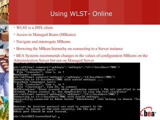 Using WLST- Online WLST is a JMX client  Access to Managed Beans (MBeans).  Navigate and interrogate MBeans Browsing the MBean hierarchy on connecting to a Server instance BEA Systems recommends changes in the values of configuration MBeans on the Administration Server but not on Managed Server 