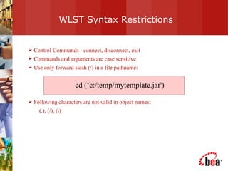WLST Syntax Restrictions Control Commands - connect, disconnect, exit Commands and arguments are case sensitive Use only forward slash (/) in a file pathname:  Following characters are not valid in object names:  (.), (/), (\) cd (‘c:/temp/mytemplate.jar') 