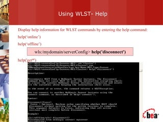 Using WLST- Help Display help information for WLST commands by entering the help command: help(‘online’) help(‘offline’) help('get*')  wls:/mydomain/serverConfig>  help('disconnect') 