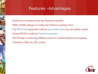 Features -Advantages Easily move resources from one Domain to another Make reliable changes to config.xml without a running server Use  WLST  in conjunction with any  java utility tools  (e.g. ant, jython scripts) Extend WLST to add any  Custom commands WLST helps in retrieving MBeans names in a similar fashion to navigating hierarchy of files in a file system. 