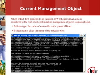 Current Management Object When WLST first connects to an instance of WebLogic Server, cmo is initialized to the root of all configuration management objects: DomainMBean. MBean type, the value of cmo reflects the parent MBean. MBean name, gives the name of the mbean object 