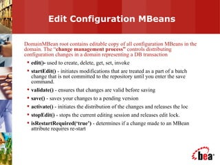 Edit Configuration MBeans DomainMBean root contains editable copy of all configuration MBeans in the domain. The “ change management process”  controls distributing configuration changes in a domain representing a DB transaction edit()-  used to create, delete, get, set, invoke startEdit()  - initiates modifications that are treated as a part of a batch change that is not committed to the repository until you enter the save command. validate()  - ensures that changes are valid before saving save()  - saves your changes to a pending version activate()  - initiates the distribution of the changes and releases the loc stopEdit()  - stops the current editing session and releases edit lock. isRestartRequired(‘true’)  - determines if a change made to an MBean attribute requires re-start 