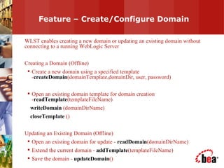 Feature – Create/Configure Domain WLST enables creating a new domain or updating an existing domain without connecting to a running WebLogic Server Creating a Domain (Offline) Create a new domain using a specified template - createDomain (domainTemplate,domainDir, user, password) Open an existing domain template for domain creation - readTemplate (templateFileName)  writeDomain  (domainDirName)  closeTemplate  () Updating an Existing Domain (Offline) Open an existing domain for update -  readDomain (domainDirName) Extend the current domain -  addTemplate (templateFileName) Save the domain -  updateDomain () 