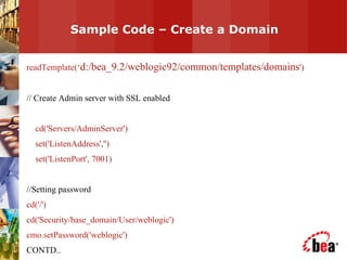 Sample Code – Create a Domain  readTemplate(‘ d:/bea_9.2/weblogic92/common/templates/domains ') // Create Admin server with SSL enabled cd('Servers/AdminServer') set('ListenAddress','') set('ListenPort', 7001) //Setting password cd('/') cd('Security/base_domain/User/weblogic') cmo.setPassword('weblogic') CONTD.. 