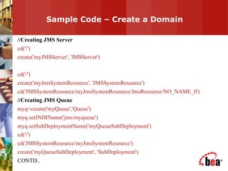 Sample Code – Create a Domain  //Creating JMS Server cd('/') create('myJMSServer', 'JMSServer') cd('/') create('myJmsSystemResource', 'JMSSystemResource') cd('JMSSystemResource/myJmsSystemResource/JmsResource/NO_NAME_0') //Creating JMS Queue myq=create('myQueue','Queue') myq.setJNDIName('jms/myqueue') myq.setSubDeploymentName('myQueueSubDeployment') cd('/') cd('JMSSystemResource/myJmsSystemResource') create('myQueueSubDeployment', 'SubDeployment') CONTD.. 