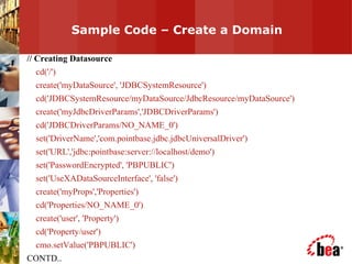 Sample Code – Create a Domain  // Creating Datasource cd('/') create('myDataSource', 'JDBCSystemResource') cd('JDBCSystemResource/myDataSource/JdbcResource/myDataSource') create('myJdbcDriverParams','JDBCDriverParams') cd('JDBCDriverParams/NO_NAME_0') set('DriverName','com.pointbase.jdbc.jdbcUniversalDriver') set('URL','jdbc:pointbase:server://localhost/demo') set('PasswordEncrypted', 'PBPUBLIC') set('UseXADataSourceInterface', 'false') create('myProps','Properties') cd('Properties/NO_NAME_0') create('user', 'Property') cd('Property/user') cmo.setValue('PBPUBLIC') CONTD.. 