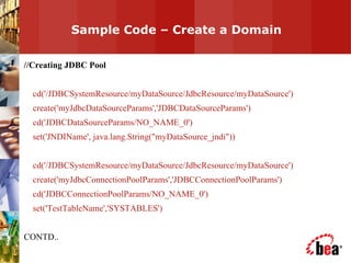 Sample Code – Create a Domain  //Creating JDBC Pool cd('/JDBCSystemResource/myDataSource/JdbcResource/myDataSource') create('myJdbcDataSourceParams','JDBCDataSourceParams') cd('JDBCDataSourceParams/NO_NAME_0') set('JNDIName', java.lang.String("myDataSource_jndi")) cd('/JDBCSystemResource/myDataSource/JdbcResource/myDataSource') create('myJdbcConnectionPoolParams','JDBCConnectionPoolParams') cd('JDBCConnectionPoolParams/NO_NAME_0') set('TestTableName','SYSTABLES') CONTD.. 
