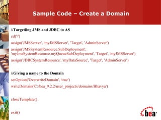 Sample Code – Create a Domain  //Targetiing JMS and JDBC to AS cd('/') assign('JMSServer', 'myJMSServer', 'Target', 'AdminServer') assign('JMSSystemResource.SubDeployment', 'myJmsSystemResource.myQueueSubDeployment', 'Target', 'myJMSServer') assign('JDBCSystemResource', 'myDataSource', 'Target', 'AdminServer') //Giving a name to the Domain setOption('OverwriteDomain', 'true') writeDomain('C:/bea_9.2.2/user_projects/domains/Bhavya') closeTemplate() exit() 