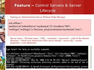 Feature –  Control Servers & Server Lifecycle Starting an Administration Server Without Node Manager Server name > Domain name > URL > username > password >  path of the domain directory > block user interaction while server startup > server log > system properties > jvm arguments wls:offline/>  startServer('AdminServer','mydomain','t3://localhost:7001', 'weblogic','weblogic','c:/bea/user_projects/domains/mydomain','true’) 