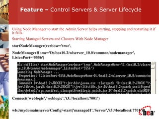 Feature –  Control Servers & Server Lifecycle Using Node Manager to start the Admin Server helps starting, stopping and restarting it if it fails Starting Managed Servers and Clusters With Node Manager startNodeManager(verbose='true', NodeManagerHome='D:/bea10.2/wlserver_10.0/common/nodemanager', ListenPort=‘5556') Connect(‘weblogic’,’weblogic’,’t3://localhost:7001’) wls:/mydomain/serverConfig>start('managed1','Server','t3://localhost:7701') 