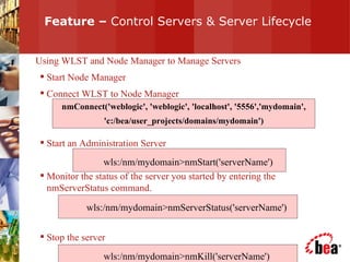 Feature –  Control Servers & Server Lifecycle Using WLST and Node Manager to Manage Servers Start Node Manager Connect WLST to Node Manager  Start an Administration Server Monitor the status of the server you started by entering the nmServerStatus command. Stop the server  nmConnect('weblogic', 'weblogic', 'localhost', '5556','mydomain', 'c:/bea/user_projects/domains/mydomain') wls:/nm/mydomain>nmStart('serverName') wls:/nm/mydomain>nmServerStatus('serverName') wls:/nm/mydomain>nmKill('serverName') 