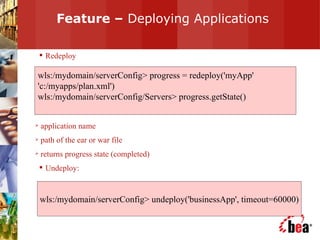 Feature –  Deploying Applications Redeploy application name path of the ear or war file returns progress state (completed) Undeploy: wls:/mydomain/serverConfig> progress = redeploy('myApp' 'c:/myapps/plan.xml') wls:/mydomain/serverConfig/Servers> progress.getState() wls:/mydomain/serverConfig> undeploy('businessApp', timeout=60000) 