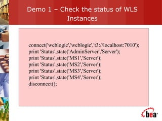 Demo 1 – Check the status of WLS Instances connect('weblogic','weblogic','t3://localhost:7010'); print 'Status',state('AdminServer','Server'); print 'Status',state('MS1','Server'); print 'Status',state('MS2','Server'); print 'Status',state('MS3','Server'); print 'Status',state('MS4','Server'); disconnect(); 