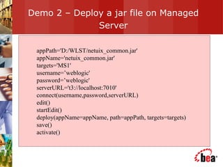 Demo 2 – Deploy a jar file on Managed Server appPath='D:/WLST/netuix_common.jar' appName='netuix_common.jar' targets='MS1' username=’weblogic' password=’weblogic' serverURL='t3://localhost:7010' connect(username,password,serverURL) edit() startEdit() deploy(appName=appName, path=appPath, targets=targets) save() activate() 
