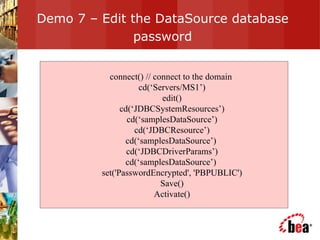 Demo 7 – Edit the DataSource database password connect() // connect to the domain  cd(‘Servers/MS1’) edit() cd(‘JDBCSystemResources’) cd(‘samplesDataSource’) cd(‘JDBCResource’) cd(‘samplesDataSource’)  cd(‘JDBCDriverParams’) cd(‘samplesDataSource’)  set('PasswordEncrypted', 'PBPUBLIC') Save() Activate() 