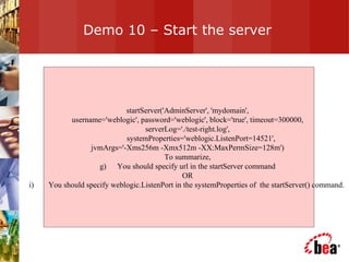 Demo 10 – Start the server startServer('AdminServer', 'mydomain', username='weblogic', password='weblogic', block='true', timeout=300000,  serverLog='./test-right.log', systemProperties='weblogic.ListenPort=14521', jvmArgs='-Xms256m -Xmx512m -XX:MaxPermSize=128m') To summarize, You should specify url in the startServer command OR You should specify weblogic.ListenPort in the systemProperties of  the startServer() command.  
