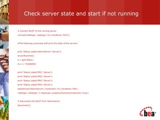 Check server state and start if not running # Connect WLST to the running server connect('weblogic','weblogic','t3://localhost:7010'); #The following command willl print the state of the servers print 'Status',state('AdminServer','Server'); serverRuntime() a = get('State') if a == 'RUNNING' print 'Status',state('MS1','Server'); print 'Status',state('MS2','Server'); print 'Status',state('MS3','Server'); print 'Status',state('MS4','Server'); startServer('AdminServer','mydomain','t3://localhost:7001', 'weblogic','weblogic','c:/bea/user_projects/domains/mydomain','true’) # Disconnect the WLST from Adminserver disconnect(); 