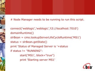 # Node Manager needs to be running to run this script. connect('weblogic','weblogic','t3://localhost:7010') domainRuntime() slrBean = cmo.lookupServerLifeCycleRuntime('MS1') status = slrBean.getState() print 'Status of Managed Server is '+status if status != "RUNNING": start('MS1', block="true") print 'Starting server MS1' 