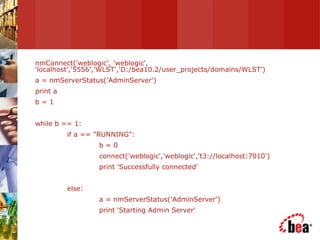 nmConnect('weblogic', 'weblogic', 'localhost','5556','WLST','D:/bea10.2/user_projects/domains/WLST') a = nmServerStatus('AdminServer') print a b = 1 while b == 1: if a == "RUNNING": b = 0 connect('weblogic','weblogic','t3://localhost:7010') print 'Successfully connected' else: a = nmServerStatus('AdminServer') print 'Starting Admin Server' 
