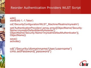 Reorder Authentication Providers WLST Script  edit() startEdit(-1,-1,'false') cd('/SecurityConfiguration/WLST_Machine/Realms/myrealm') set('AuthenticationProviders',jarray.array([ObjectName('Security:Name=myrealmDefaultIdentityAsserter'), ObjectName('Security:Name=myrealmDefaultAuthenticator')], ObjectName)) save() activate() cd('/Security/ domainname /User/ username ') cmo.setPassword(' password ')  
