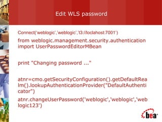 Edit WLS password  Connect(‘weblogic’,’weblogic’,’t3://loclahost:7001’) from weblogic.management.security.authentication import UserPasswordEditorMBean print "Changing password ..." atnr=cmo.getSecurityConfiguration().getDefaultRealm().lookupAuthenticationProvider("DefaultAuthenticator") atnr.changeUserPassword('weblogic','weblogic','weblogic123') 