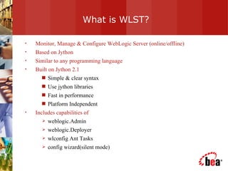 What is WLST? Monitor, Manage & Configure WebLogic Server (online/offline) Based on Jython  Similar to any programming language  Built on Jython 2.1 Simple & clear syntax Use jython libraries Fast in performance Platform Independent Includes capabilities of  weblogic.Admin weblogic.Deployer wlconfig Ant Tasks config wizard(silent mode) 