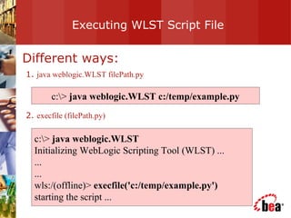 Executing WLST Script File Different ways: 1.  java weblogic.WLST filePath.py 2.  execfile (filePath.py) c:\>  java weblogic.WLST c:/temp/example.py c:\>  java weblogic.WLST Initializing WebLogic Scripting Tool (WLST) ... ... ... wls:/(offline)>  execfile('c:/temp/example.py') starting the script ... 