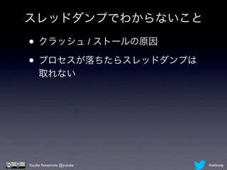 スレッドダンプでわからないこと

• クラッシュ / ストールの原因
• プロセスが落ちたらスレッドダンプは
    取れない




Yusuke Yamamoto @yusuke   #wlstudy
 