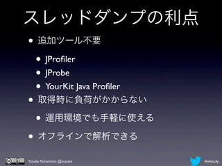 スレッドダンプの利点
• 追加ツール不要
 • JProﬁler
 • JProbe
 • YourKit Java Proﬁler
• 取得時に負荷がかからない
 • 運用環境でも手軽に使える
• オフラインで解析できる
Yusuke Yamamoto @yusuke   #wlstudy
 