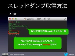 スレッドダンプ取得方法
• jps


                          JVMプロセスID,mainクラス名一覧



                “Server”がWebLogicのプロセス
             mainクラスはweblogic.Serverなので



Yusuke Yamamoto @yusuke                          #wlstudy
 