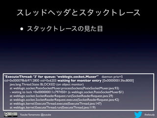 スレッドヘッダとスタックトレース

         • スタックトレースの見た目



"ExecuteThread: '3' for queue: 'weblogic.socket.Muxer'" daemon prio=5
tid=0x00007f8db9712800 nid=0x6203 waiting for monitor entry [0x000000013fec8000]
      java.lang.Thread.State: BLOCKED (on object monitor)
      at weblogic.socket.PosixSocketMuxer.processSockets(PosixSocketMuxer.java:93)
      - waiting to lock <0x000000011c797450> (a weblogic.socket.PosixSocketMuxer$1)
      at weblogic.socket.SocketReaderRequest.run(SocketReaderRequest.java:29)
      at weblogic.socket.SocketReaderRequest.execute(SocketReaderRequest.java:42)
      at weblogic.kernel.ExecuteThread.execute(ExecuteThread.java:147)
      at weblogic.kernel.ExecuteThread.run(ExecuteThread.java:119)

          Yusuke Yamamoto @yusuke                                                     #wlstudy
 
