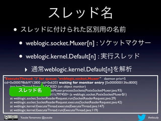 スレッド名
     • スレッドに付けられた区別用の名前
      • weblogic.socket.Muxer[n] : ソケットマクサー
      • weblogic.kernel.Default[n] : 実行スレッド
            ‣ 通常weblogic.kernel.Default[n]を解析
"ExecuteThread: '3' for queue: 'weblogic.socket.Muxer'" daemon prio=5
tid=0x00007f8db9712800 nid=0x6203 waiting for monitor entry [0x000000013fec8000]
      java.lang.Thread.State: BLOCKED (on object monitor)
             スレッド名
      at weblogic.socket.PosixSocketMuxer.processSockets(PosixSocketMuxer.java:93)
      - waiting to lock <0x000000011c797450> (a weblogic.socket.PosixSocketMuxer$1)
      at weblogic.socket.SocketReaderRequest.run(SocketReaderRequest.java:29)
      at weblogic.socket.SocketReaderRequest.execute(SocketReaderRequest.java:42)
      at weblogic.kernel.ExecuteThread.execute(ExecuteThread.java:147)
      at weblogic.kernel.ExecuteThread.run(ExecuteThread.java:119)

          Yusuke Yamamoto @yusuke                                                     #wlstudy
 