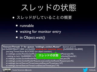 スレッドの状態
         • スレッドがしていることの概要
          • runnable
          • waiting for monitor entry
          • in Object.wait()
"ExecuteThread: '3' for queue: 'weblogic.socket.Muxer'" daemon prio=5
tid=0x00007f8db9712800 nid=0x6203 waiting for monitor entry [0x000000013fec8000]
      java.lang.Thread.State: BLOCKED (on object monitor)
      at weblogic.socket.PosixSocketMuxer.processSockets(PosixSocketMuxer.java:93)
                                           スレッドの状態
      - waiting to lock <0x000000011c797450> (a weblogic.socket.PosixSocketMuxer$1)
      at weblogic.socket.SocketReaderRequest.run(SocketReaderRequest.java:29)
      at weblogic.socket.SocketReaderRequest.execute(SocketReaderRequest.java:42)
      at weblogic.kernel.ExecuteThread.execute(ExecuteThread.java:147)
      at weblogic.kernel.ExecuteThread.run(ExecuteThread.java:119)

          Yusuke Yamamoto @yusuke                                                     #wlstudy
 
